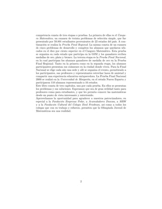 competencia consta de tres etapas o pruebas. La primera de ellas es el Cangu-
ro Matemático, un examen de treinta problemas de selección simple, que fue
presentado por 59.891 estudiantes provenientes de 22 estados del país. A con-
tinuación se realiza la Prueba Final Regional. La misma consta de un examen
de cinco problemas de desarrollo y compiten los alumnos que quedaron ubi-
cados en el diez por ciento superior en el Canguro Matemático. Esta prueba
se organiza en cada estado que participa en la OJM y los ganadores reciben
medallas de oro, plata y bronce. La tercera etapa es la Prueba Final Nacional,
en la cual participan los alumnos ganadores de medalla de oro en la Prueba
Final Regional. Tanto en la primera como en la segunda etapa, los alumnos
participantes presentan sus exámenes en la ciudad donde viven. Para la Final
Nacional se elige cada año una sede y allí se organiza el evento, permitiendo a
los participantes, sus profesores y representantes estrechar lazos de amistad y
compartir una experiencia educativa enriquecedora. La Prueba Final Nacional
2009 se realizó en la Universidad de Margarita, en el estado Nueva Esparta y
participaron 110 alumnos representando a 16 estados.
Este libro consta de tres capítulos, uno por cada prueba. En ellos se presentan
los problemas y sus soluciones. Esperamos que sea de gran utilidad tanto para
profesores como para estudiantes, y que les permita conocer las matemáticas
desde un punto de vista interesante y entretenido.
Aprovechamos la oportunidad para agradecer a nuestros patrocinadores, en
especial a la Fundación Empresas Polar, a Acumuladores Duncan, a MRW
y a la Fundación Cultural del Colegio Emil Friedman, así como a todos los
colegas que con su trabajo y esfuerzo, permiten que la Olimpiada Juvenil de
Matemáticas sea una realidad.
2
 
