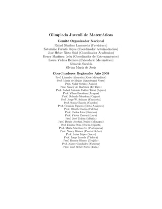 Olimpiada Juvenil de Matemáticas
Comité Organizador Nacional
Rafael Sánchez Lamoneda (Presidente)
Saturnino Fermín Reyes (Coordinador Administrativo)
José Heber Nieto Said (Coordinador Académico)
Henry Martínez León (Coordinador de Entrenamientos)
Laura Vielma Herrero (Calendario Matemático)
Eduardo Sarabia
Silvina María de Jesús
Coordinadores Regionales Año 2009
Prof. Lisandro Alvarado (Altos Mirandinos)
Prof. María de Mejias (Anzoátegui Norte)
Prof. Nahir Sotillo (Anaco)
Prof. Nancy de Martínez (El Tigre)
Prof. Rafael Antonio Valdez Tovar (Apure)
Prof. Vilma Escalona (Aragua)
Prof. Orlando Mendoza (Cagua)
Prof. Jorge W. Salazar (Carabobo)
Prof. Sonia Chacón (Cojedes)
Prof. Cenaida Figuera (Delta Amacuro)
Prof. Dibeth Castro (Falcón)
Prof. Carlos Lira (Guárico)
Prof. Víctor Carruci (Lara)
Prof. José Toloza (Mérida)
Prof. Daulis Joseﬁna Nuñez (Monagas)
Prof. Emilia Peña (Nueva Esparta)
Prof. María Martínez G. (Portuguesa)
Prof. Nancy Gómez (Puerto Ordaz)
Prof. Luisa López (Sucre)
Prof. Jorge Lozada (Táchira)
Prof. Ramón Blanco (Trujillo)
Prof. Nancy Candiales (Yaracuy)
Prof. José Heber Nieto (Zulia)
 