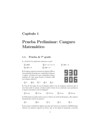 Capítulo 1
Prueba Preliminar: Canguro
Matemático
1.1. Prueba de 7o
grado
1. ¿Cuál de los siguientes números es par?
A 2009 B 2 + 0 + 0 + 9 C 200 − 9
D 200 × 9 E 200 + 9
2. La ﬁgura superior muestra el número 930 en
una pantalla formada por cuadraditos blancos
y negros. ¿Cuántos de esos cuadraditos deben
cambiar de color para formar el número 806
de la ﬁgura inferior?
A 5 B 6 C 7 D 8 E 9
3. Uno de los lados de un rectángulo mide 8 cm de longitud, mientras que el
otro lado mide la mitad. ¿Cuánto mide el lado de un cuadrado cuyo perímetro
es igual al perímetro del rectángulo?
A 6 cm B 4 cm C 12 cm D 8 cm E 24 cm
4. Sofía lanzó un dado cuatro veces y obtuvo un total de 23 puntos. ¿En cuántos
lanzamientos obtuvo 6 puntos?
A 1 B 0 C 3 D 2 E 4
5. La menor cantidad de dígitos que hay que borrar en el número 12323314 para
obtener un número capicúa (es decir, que se lea igual de izquierda a derecha
3
 