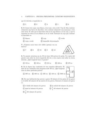 4 CAPÍTULO 1. PRUEBA PRELIMINAR: CANGURO MATEMÁTICO
que de derecha a izquierda) es
A 2 B 3 C 4 D 5 E 6
6. Se tienen tres cajas: una blanca, otra roja y otra verde. Una de ellas contiene
solamente una barra de chocolate, otra contiene solamente una manzana y otra
está vacía. Se sabe que el chocolate está en la caja blanca o en la roja, y que la
manzana no está ni en la blanca ni en la verde. Entonces la caja que contiene
el chocolate es:
A blanca B roja C verde
D roja o verde E imposible determinarlo
7. ¿Cuántas caras tiene este sólido (prisma con un
hueco)?
A 7 B 6 C 10 D 8 E 12
8. Un puente atraviesa un río. El río tiene 120 metros de ancho. Un cuarto del
puente está sobre la rivera izquierda del río y otro cuarto está sobre la rivera
derecha. ¿Qué longitud tiene el puente?
A 150 m B 180 m C 210 m D 240 m E 270 m
9. En la ﬁgura hay cuadrados de tres tamaños diferentes. El
lado de loa cuadrados más pequeños mide 20 cm. ¿Qué longitud
tiene la línea quebrada gruesa?
A 380 cm B 400 cm C 420 cm D 440 cm E 1680 cm
10. En una habitación hay perros y gatos. El número de las patas de los gatos
es el doble del número de las narices de los perros. Entonces el número de gatos
es:
A el doble del número de perros B la mitad del número de perros
C igual al número de perros D
1
4
del número de perros
E
1
6
del número de perros
 