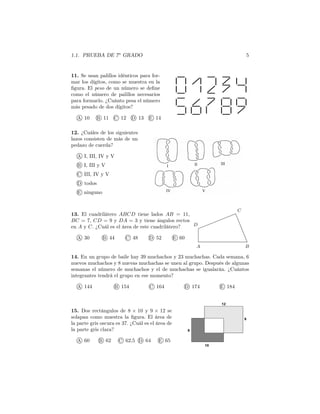 1.1. PRUEBA DE 7o
GRADO 5
11. Se usan palillos idénticos para for-
mar los dígitos, como se muestra en la
ﬁgura. El peso de un número se deﬁne
como el número de palillos necesarios
para formarlo. ¿Cuánto pesa el número
más pesado de dos dígitos?
A 10 B 11 C 12 D 13 E 14
12. ¿Cuáles de los siguientes
lazos consisten de más de un
pedazo de cuerda?
A I, III, IV y V
B I, III y V
C III, IV y V
D todos
E ninguno
A B
C
D
13. El cuadrilátero ABCD tiene lados AB = 11,
BC = 7, CD = 9 y DA = 3 y tiene ángulos rectos
en A y C. ¿Cuál es el área de este cuadrilátero?
A 30 B 44 C 48 D 52 E 60
14. En un grupo de baile hay 39 muchachos y 23 muchachas. Cada semana, 6
nuevos muchachos y 8 nuevas muchachas se unen al grupo. Después de algunas
semanas el número de muchachos y el de muchachas se igualarán. ¿Cuántos
integrantes tendrá el grupo en ese momento?
A 144 B 154 C 164 D 174 E 184
15. Dos rectángulos de 8 × 10 y 9 × 12 se
solapan como muestra la ﬁgura. El área de
la parte gris oscura es 37. ¿Cuál es el área de
la parte gris clara?
A 60 B 62 C 62,5 D 64 E 65
8
10
9
12
 