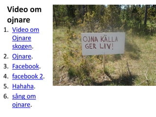 Video om
 ojnare
1. Video om
   Ojnare
   skogen.
2. Ojnare.
3. Facebook.
4. facebook 2.
5. Hahaha.
6. sång om
   ojnare.
 
