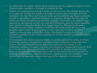 Las diferencias de tamaño relativo de las estructuras del ojo originan los defectos de la hipermetropía o presbicia y la miopía o cortedad de vista. Debido a la estructura nerviosa de la retina, los ojos ven con una claridad mayor sólo en la región de la fóvea. Las células con forma de conos están conectadas de forma individual con otras fibras nerviosas, de modo que los estímulos que llegan a cada una de ellas se reproducen y permiten distinguir los pequeños detalles. Por otro lado, las células con forma de bastones se conectan en grupo y responden a los estímulos que alcanzan un área general (es decir, los estímulos luminosos), pero no tienen capacidad para separar los pequeños detalles de la imagen visual. La diferente localización y estructura de estas células conducen a la división del campo visual del ojo en una pequeña región central de gran agudeza y en las zonas que la rodean, de menor agudeza y con una gran sensibilidad a la luz. Así, durante la noche, los objetos confusos se pueden ver por la parte periférica de la retina cuando son invisibles para la fóvea central. El mecanismo de la visión nocturna implica la sensibilización de las células en forma de bastones gracias a un pigmento, la púrpura visual o rodopsina, sintetizado en su interior. Para la producción de este pigmento es necesaria la vitamina A y su deficiencia conduce a la ceguera nocturna. La rodopsina se blanquea por la acción de la luz y los bastones deben reconstituirla en la oscuridad, de ahí que una persona que entra en una habitación oscura procedente del exterior con luz del sol, no puede ver hasta que el pigmento no empieza a formarse; cuando los ojos son sensibles a unos niveles bajos de iluminación, quiere decir que se han adaptado a la oscuridad  