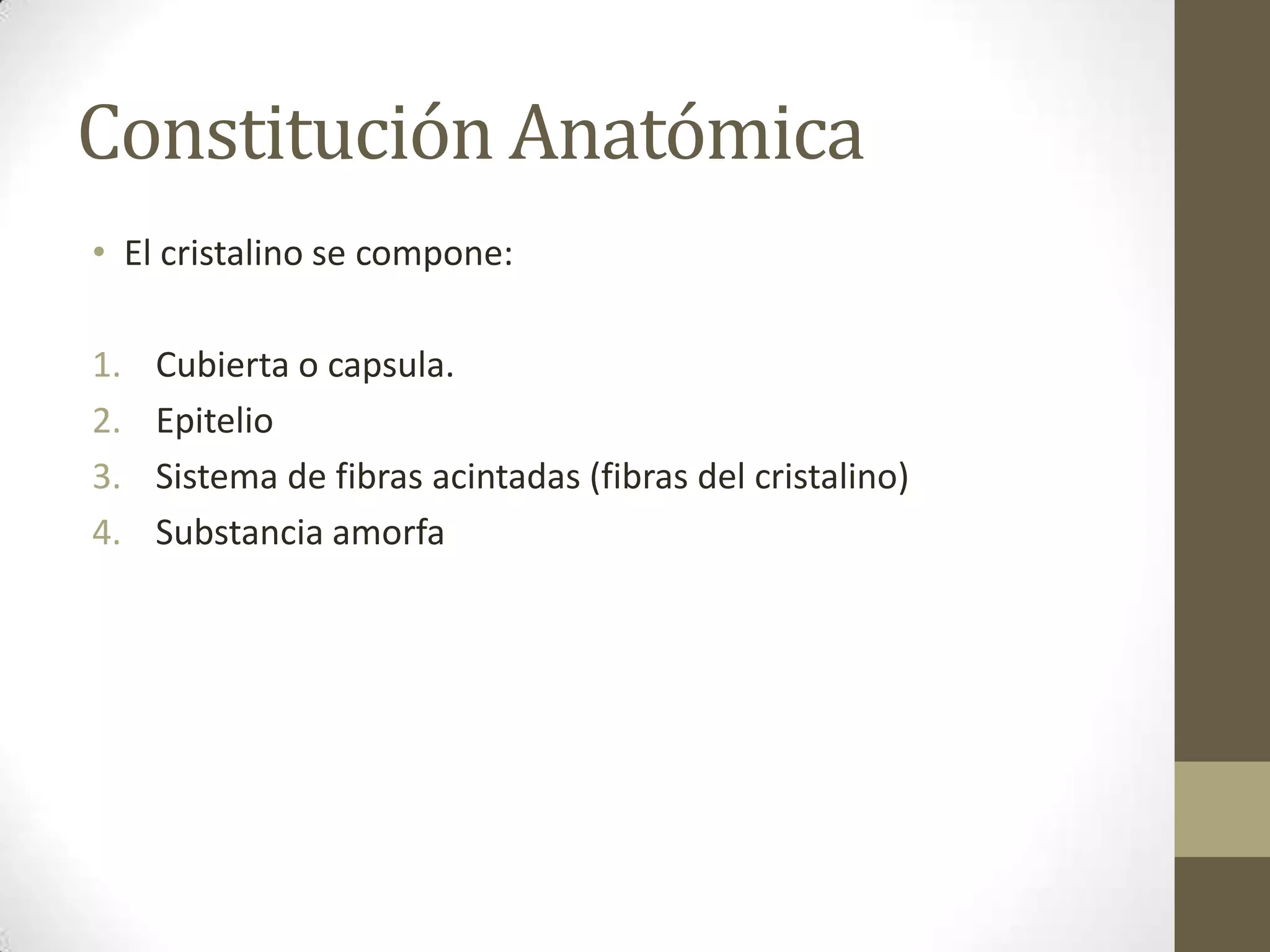 Constitución Anatómica
• El cristalino se compone:

1.   Cubierta o capsula.
2.   Epitelio
3.   Sistema de fibras acintadas (fibras del cristalino)
4.   Substancia amorfa
 