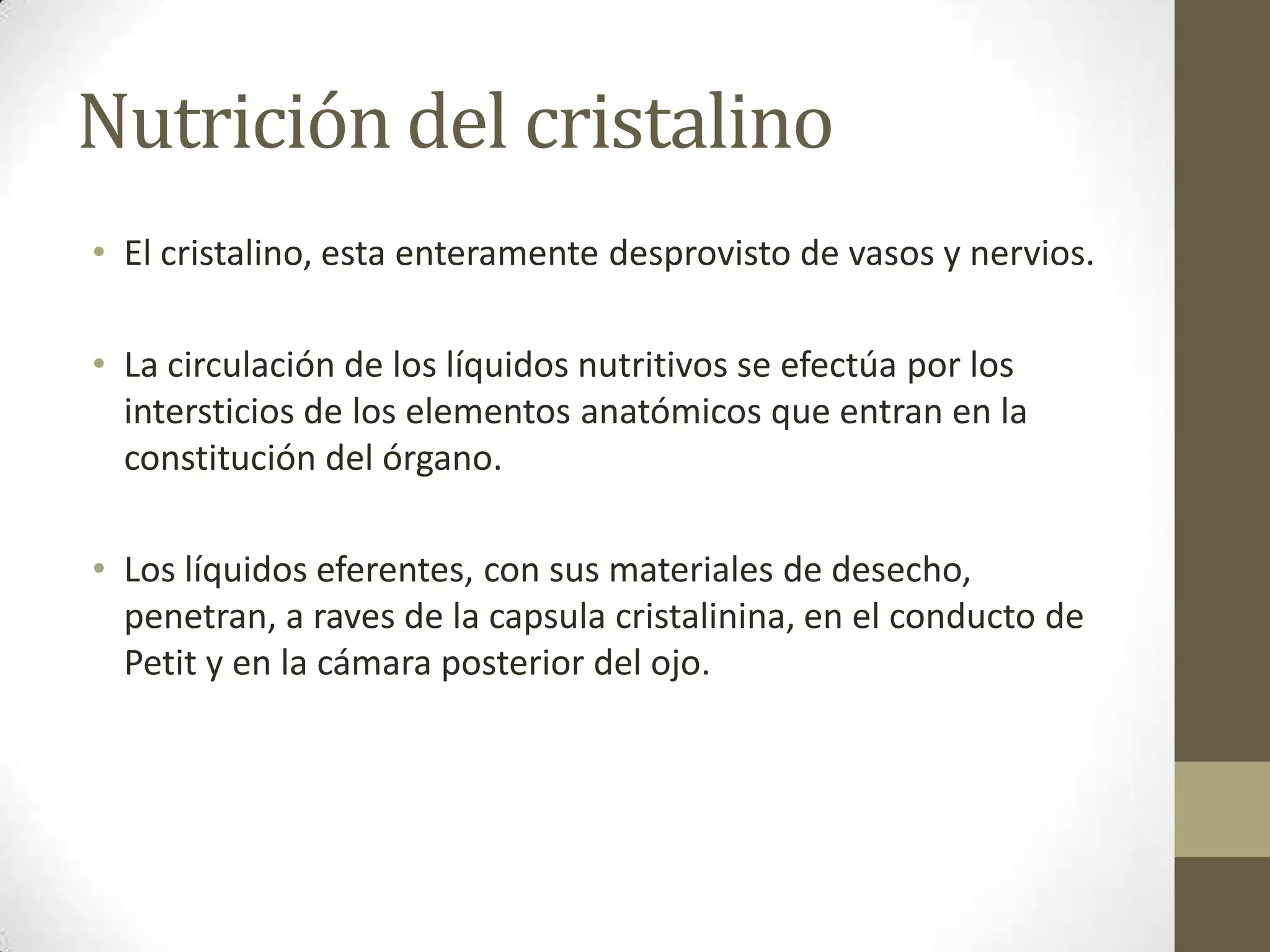 Nutrición del cristalino
• El cristalino, esta enteramente desprovisto de vasos y nervios.

• La circulación de los líquidos nutritivos se efectúa por los
  intersticios de los elementos anatómicos que entran en la
  constitución del órgano.

• Los líquidos eferentes, con sus materiales de desecho,
  penetran, a raves de la capsula cristalinina, en el conducto de
  Petit y en la cámara posterior del ojo.
 