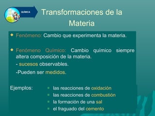 Transformaciones de la
Materia
 Fenómeno: Cambio que experimenta la materia.
 Fenómeno Químico: Cambio químico siempre
altera composición de la materia.
- sucesos observables.
-Pueden ser medidos.
Ejemplos:  las reacciones de oxidación
 las reacciones de combustión
 la formación de una sal
 el fraguado del cemento
 