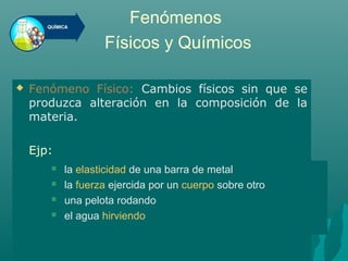 Fenómenos
Físicos y Químicos
 Fenómeno Físico: Cambios físicos sin que se
produzca alteración en la composición de la
materia.
Ejp:
 la elasticidad de una barra de metal
 la fuerza ejercida por un cuerpo sobre otro
 una pelota rodando
 el agua hirviendo
 