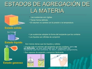 ESTADOS DE AGREGACIÓN DEESTADOS DE AGREGACIÓN DE
LA MATERIALA MATERIA
• Las sustancias son rígidas
• Tienen forma definida
• El volumen no cambia con la presión o la temperatura
Estado sólido
Estado líquido
Estado gaseoso
• Las sustancias adoptan la forma del recipiente que los contiene
• Los líquidos son difíciles de comprimir
• Son menos denso que los líquidos y sólidos
• ocupan todo el volumen del recipiente que los contiene, pero no
es definido, ya que está dado por la capacidad del
recipiente que los contiene. Es decir, podemos comprimirlo.
• Son capaces de expandir y comprimir fácilmente
 