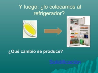 Y luego, ¿lo colocamos al
refrigerador?
¿Qué cambio se produce?
Solidificación
 