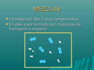 MEZCLASMEZCLAS
 Formada por dos o mas componentes.Formada por dos o mas componentes.
 En este caso formada por moléculas deEn este caso formada por moléculas de
hidrógeno y oxígeno.hidrógeno y oxígeno.
 