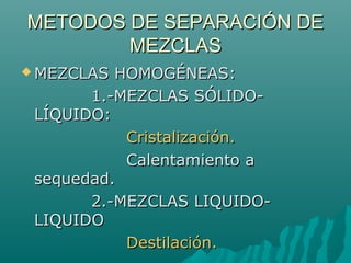 METODOS DE SEPARACIÓN DEMETODOS DE SEPARACIÓN DE
MEZCLASMEZCLAS
 MEZCLAS HOMOGÉNEAS:MEZCLAS HOMOGÉNEAS:
1.-MEZCLAS SÓLIDO-1.-MEZCLAS SÓLIDO-
LÍQUIDO:LÍQUIDO:
Cristalización.Cristalización.
Calentamiento aCalentamiento a
sequedad.sequedad.
2.-MEZCLAS LIQUIDO-2.-MEZCLAS LIQUIDO-
LIQUIDOLIQUIDO
Destilación.Destilación.
 