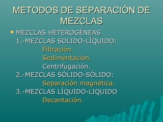 METODOS DE SEPARACIÓN DEMETODOS DE SEPARACIÓN DE
MEZCLASMEZCLAS
 MEZCLAS HETEROGÉNEASMEZCLAS HETEROGÉNEAS
1.-MEZCLAS SOLIDO-LÍQUIDO:1.-MEZCLAS SOLIDO-LÍQUIDO:
Filtración.Filtración.
Sedimentación.Sedimentación.
Centrifugación.Centrifugación.
2.-MEZCLAS SÓLIDO-SÓLIDO:2.-MEZCLAS SÓLIDO-SÓLIDO:
Separación magnética.Separación magnética.
3.-MEZCLAS LÍQUIDO-LIQUIDO3.-MEZCLAS LÍQUIDO-LIQUIDO
Decantación.Decantación.
 