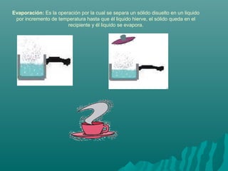 Evaporación: Es la operación por la cual se separa un sólido disuelto en un liquido
por incremento de temperatura hasta que él liquido hierve, el sólido queda en el
recipiente y él liquido se evapora.
 