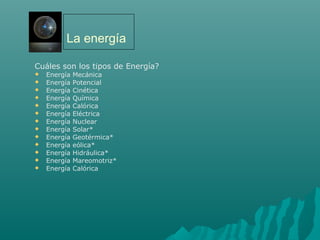 La energía
Cuáles son los tipos de Energía?
 Energía Mecánica
 Energía Potencial
 Energía Cinética
 Energía Química
 Energía Calórica
 Energía Eléctrica
 Energía Nuclear
 Energía Solar*
 Energía Geotérmica*
 Energía eólica*
 Energía Hidráulica*
 Energía Mareomotriz*
 Energía Calórica
 