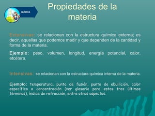 Propiedades de la
materia
Extensivas: se relacionan con la estructura química externa; es
decir, aquellas que podemos medir y que dependen de la cantidad y
forma de la materia.
Ejemplo: peso, volumen, longitud, energía potencial, calor,
etcétera.
Intensivas: se relacionan con la estructura química interna de la materia.
Ejemplo: temperatura, punto de fusión, punto de ebullición, calor
específico o concentración (ver glosario para estos tres últimos
términos), índice de refracción, entre otros aspectos.
 