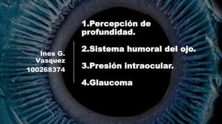 1.Percepción de
profundidad.
2.Sistema humoral del ojo.
3.Presión intraocular.
4.Glaucoma
Ines G.
Vasquez
100268374
 