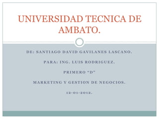 UNIVERSIDAD TECNICA DE
       AMBATO.

 DE: SANTIAGO DAVID GAVILANES LASCANO.

       PARA: ING. LUIS RODRIGUEZ.

              PRIMERO “D”

   MARKETING Y GESTION DE NEGOCIOS.

               12-01-2012.
 