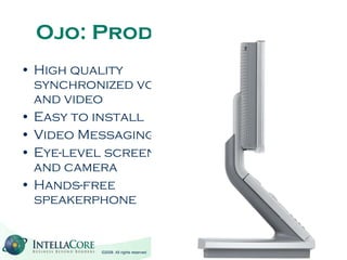 Ojo: Product Features High quality synchronized voice and video Easy to install Video Messaging Eye-level screen and camera Hands-free speakerphone 