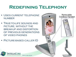 Redefining Telephony Uses current telephone number True-to-life sounds and picture, without the break-up and distortion of previous generations of video phones Picture-based caller ID 
