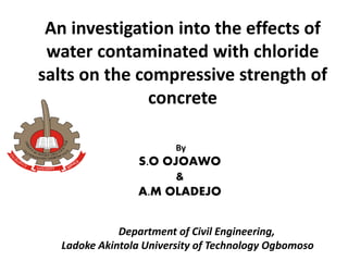 An investigation into the effects of
water contaminated with chloride
salts on the compressive strength of
concrete
By
S.O OJOAWO
&
A.M OLADEJO
Department of Civil Engineering,
Ladoke Akintola University of Technology Ogbomoso
 