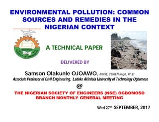 ENVIRONMENTAL POLLUTION: COMMON
SOURCES AND REMEDIES IN THE
NIGERIAN CONTEXT
A TECHNICAL PAPER
DELIVERED BY
Samson Olakunle OJOAWO, MNSE, COREN Regd., Ph.D
Associate Professor of Civil Engineering, Ladoke Akintola University of Technology Ogbomoso
@
THE NIGERIAN SOCIETY OF ENGINEERS (NSE) OGBOMOSO
BRANCH MONTHLY GENERAL MEETING
Wed 27th SEPTEMBER, 2017
 