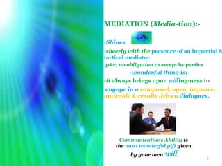 MEDIATION (Media-tion):-

            -Shines
            -sheerly with the presence of an impartial &
            tactical mediator
            -p&c; no obligation to accept by parties
                     -wonderful thing is:-
            -it always brings upon will ing-ness to
            engage in a composed, open, improve,
            amicable & results driven dialogues.




                 Communications Ability is
                the most wonderful gift given

3/14/2012
                      by your own   will               1
 