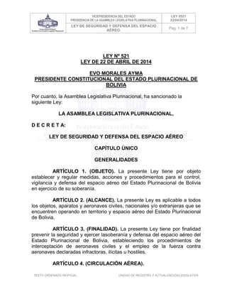 VICEPRESIDENCIA DEL ESTADO
PRESIDENCIA DE LA ASAMBLEA LEGISLATIVA PLURINACIONAL
LEY 0521
22/04/2014
LEY DE SEGURIDAD Y DEFENSA DEL ESPACIO
AÉREO.
Pag. 1 de 7
TEXTO ORDENADO INOFICIAL. UNIDAD DE REGISTRO Y ACTUALIZACIÓN LEGISLATIVA
LEY Nº 521
LEY DE 22 DE ABRIL DE 2014
EVO MORALES AYMA
PRESIDENTE CONSTITUCIONAL DEL ESTADO PLURINACIONAL DE
BOLIVIA
Por cuanto, la Asamblea Legislativa Plurinacional, ha sancionado la
siguiente Ley:
LA ASAMBLEA LEGISLATIVA PLURINACIONAL,
D E C R E T A:
LEY DE SEGURIDAD Y DEFENSA DEL ESPACIO AÉREO
CAPÍTULO ÚNICO
GENERALIDADES
ARTÍCULO 1. (OBJETO). La presente Ley tiene por objeto
establecer y regular medidas, acciones y procedimientos para el control,
vigilancia y defensa del espacio aéreo del Estado Plurinacional de Bolivia
en ejercicio de su soberanía.
ARTÍCULO 2. (ALCANCE). La presente Ley es aplicable a todos
los objetos, aparatos y aeronaves civiles, nacionales y/o extranjeras que se
encuentren operando en territorio y espacio aéreo del Estado Plurinacional
de Bolivia.
ARTÍCULO 3. (FINALIDAD). La presente Ley tiene por finalidad
prevenir la seguridad y ejercer lasoberanía y defensa del espacio aéreo del
Estado Plurinacional de Bolivia, estableciendo los procedimientos de
interceptación de aeronaves civiles y el empleo de la fuerza contra
aeronaves declaradas infractoras, ilícitas u hostiles.
ARTÍCULO 4. (CIRCULACIÓN AÉREA).
 