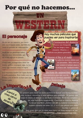 Por qué no hacemos...



El personaje
Ha de ser un vaquero, por tanto                                  Centauros del desierto
vive en el lejano oeste, en USA du-                              Nunca una búsqueda
rante el periodo de colonización.                                fue tan larga y emo-
                                                               cionante. Observa y
Suele ser un personaje solita-                           disfruta sus planos generales.
rio y no muy extrovertido, qui-
zá oculta algo de su pasado.                          El bueno el feo y el malo
                                                                  No todos los western tienen que
Como todo protagonista tiene un                                      ser pausados. Mira como en
deseo, quiere conseguir algo, la his-                               este western el primer plano y
toria nos contará cómo lo logra.                                   la música son fundamentales.


Los vaqueros suelen ser tipos duros                    ¡Incluso de animación!
y malhumorados. Pero todos son va-                  Una auténtica joya que nos de-
lientes y en el fondo luchan por una                muestra que un western también
causa justa.                                        puede ser desternillante.

                                                              paisa
L a importan c i a                          del
                                                                           je
                       Lo primero para hacer un buen western es buscar una buena localiza-
                       ción, es decir, encontrar el sitio perfecto para grabarlo. El paisaje que
                        mejor le sienta al western es sin duda el desierto. No es tan complica-
                                 do, sólo hace falta imaginación. Claro que si vives en Almería
                                   lo tienes muy fácil. ¿Sabías que allí se rodaron muchísimos
                                  western durante los años 70? ¡Y en el cine parece que están
                                                                             hechos en américa!
                              Hay quien dice que la clave para hacer un buen western es ha-
                                                      cer que el paisaje sea un personaje más...
 