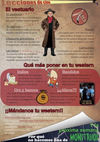 El vestuario
 El sombrero
 Proteger del sol es su función princi-
 pal, pero también ocultar la cara.


  El pañuelo
 Si eres el serif al cuello, si eres un                                         Pistola
 bandido siempre hasta la nariz.                    ¿De juguete pero real? Por qué no, el
                                                      truco está en el bang!, ya te hemos
 Chaqueta polvorienta                             hablado de los bancos de sonido, busca
 El valor de un vaquero se mide por                  un buen ruido de disparo ¡y ya está!
 lo desgastada que esté su chaqueta.
                                                                          Cartuchera
 Las botas                                         Desenfundar un segundo antes o des-
  No importa tanto la comodidad                     pués, es el momento cumbre de todo
  como que hagan un sonido incon-                                western ¡ensáyalo bien!
  fundible, que anuncie tu llegada.


                    Qué más poner en tu western
             Indios                                     Bandidos
              Suelen ser los enemigos,                  Puedes contar la historia de un
              sus flechas son temibles.                 Sherif que lucha contra el cri-
              Pero quién sabe, quizá en tu              men, pero también la de un ban-
              western no lo sean...                     dido siniestro...


          Oro y bancos                             ¡¡¿Aliens?!!
  ¿Has oído hablar de la fiebre del          Pues sí, la peli Cowboys y
  oro? Quizá el dinero sea lo                Aliens nos demostró que un
  que persiga el protagonista de             western puede ir tan lejos
  tu western...                              como tu imaginación...



¡¡Mándanos tu western!!
Cuando lo tengas acabado puedes mandárnoslo a nuestra dirección:
hacemosun@ojcolega.com, subiremos todos vuestros trabajos
a nuestra web www.ojocolega/hacemosunwestern.
Además dentro de dos meses podrías ser no-
minado a los Premios OJcar y ganar                              Y la
premios alucinantes. ¡Áni-
mo colega!
                                                     próxima semana
                         Por qué
                         no hacemos una de                       Monstruos
 