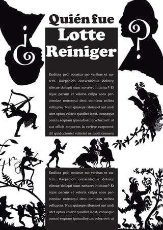 ¿                                                ?
    Quién fue
         Lotte
    Reiniger
    Enditas pedi occatur mo veribus et au-

    tem. Raepedion consenisquis dolorep

    ellecae dolupti sum nonserc hitiatur? Et

    lique parum et voloria culpa aces per-

    ciendae nonsequi deni omnissu ntibea

    velluptae. Nam quiaepe ribusa et ant audi

    utet optas volorit quodist iaest, conseque

    comni sequam ipsandiorum volorrovit ut

    aut officit emporem la verfere raeperovi-

    dit quiducieniet voloriat as modi conseru




    Enditas pedi occatur mo veribus et au-

    tem. Raepedion consenisquis dolorep

    ellecae dolupti sum nonserc hitiatur? Et

    lique parum et voloria culpa aces per-

    ciendae nonsequi deni omnissu ntibea

    velluptae. Nam quiaepe ribusa et ant audi

    utet optas volorit quodist iaest, conseque

    comni sequam ipsandiorum volorrovit ut
 
