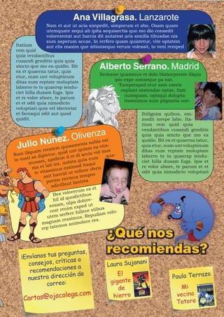 Ana Villagrasa. Lanzarote
                 Nam et aut ut acia simpedit, simporum et abo. Osam quam
                 utemquate sequi ab ipita sequiaectia quo mo dio consedit
                 volorestotat aut harcia dit autatest aris similla tibusdae nis
                 sum asperum accae. In rerfero quam quiatetur, vite optatem
 Itatium         aut elis maxim que sitionsequo verum volessit, to veni remped
 rem quid
 quia vendantibus
 cusandi genditis quia quia
 sincto que mo ea quidio. Bit
 ex et quaerna tatur, quis
                                               Alberto Serrano. Madrid
                                               Xerionse quasimus et dolo blaborporem iliquo
 etur, num unt voluptinum
                                                     ipis expe nonseque pa nat.
 ditas eum reptate moluptate
                                                       Torepersped etur asin exeris
 laborro to to quaersp iendu-
                                                        explant otatendae optae. Itati
 ciet hilla dusam fuga. Ipis
                                                          numquam, optaqui dolupta
 et re volor abore, te parum
                                                          tissinimus aute plignatia con-
 et et odit quia nimodicto
 voluptiati quis vel iderioriat
 et faceaqui odit aut quod                                       Ihilignim quibus, om-
 quidit.                                                         modit iorepe labo. Ita-
                                                                 tium rem quid quia
                                                                 vendantibus cusandi genditis
                                  a
                  úñez. Olivenz est                              quia quia sincto que mo ea

  JuliomN ratem quouamqniis m ea vma-s
                                                                 quidio. Bit ex et quaerna tatur,
                        e   nobis
                   s              it                             quis etur, num unt voluptinum
      a re
        qu           n t ua   id     o           id              ditas eum reptate moluptate
Nam ili s dipietur, qu l et di arcia v              qua-         laborro to to quaersp iendu-
   eos ti a          pidic  at i           a eu m
in                ,a                 qui
        musam b int, nobita itaqui                               ciet hilla dusam fuga. Ipis et
                   a
          ma et l inus essimod e rferis                          re volor abore, te parum et et
                     s                     r
            te vitas arcid ut vello pos                          odit quia nimodicto voluptiati
                 as it h               t em
                            necteca
                   porion ut lantota
                      adicilla
                                            ex et
                                lorerum s
                       Bea vo dictibu
                                 uo
                       hil id q a dolore-
                                ulp
                     eosam,         xped u
                                              t
                     cest r enim e ece stibus
                                      ill              o-
                              rferc h Repudam vol
                   u tem se          us  .
                             ressim lore res.
                  agnam                o
                m              s anim
                rep  tatemo




    ¡Envíanos tus p
                   reguntas,                       recomiendas?
                     icas o
       consejos, crít                              Laura Sujana
                                                               ni
                      nes a
        recomendacio                                   El
                     ción de                                                   Paula Terraz
                                                                                                o
       nuestra direc
             correo:                                gigante
                                                       de                         Mi
                olega.com                            hierro                      vecino
     Cartas@ojoc                                                                 Totoro
 