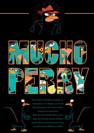 Es un duro mamífero ovísparo se-

miacuático. Y a demás, es uno de

 los personajes más misteriosos y

      chulos de la televisión.

 Mascota de la familia Flyn y ene-

 migo del malvado Doctor Dofens-

mirth, Perry es el motivo por el que

  muchos vemos Phineas y Ferb.
 