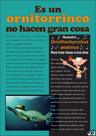 Es un
ornitorrinco
no hacen gran cosa
Pues, para no hacer gran cosa ¡Qué bien
                                                              Nuestro
nos lo pasamos con él! Perry no habla y al

parecer, tampoco hace falta
                                              Ornithorhynchus
volore volorem andi doloreri officia num          anatinus
est atusam eatia aut hictior ionsenet in
                                              Nos trae risas a los dos
porro ilibus re rem quod eos dita consedic-

to conseque liberovita esedis es aut ipsum    Quissun-

explit laceserum net que volenim inimagnis    dist, volupid

ipsam utem net faccusa nonsequi blabor        quunt volorum

reptas evel et aut ut evelest, simus qui      que cuptatio. Faccat.

voles moluptam ventem. Imporru ntibus         Aliquias facea sandam,

quos asped que sinus expelib eaturio. As      odis excest am resequi

sam volesedis el illaturecate volestem eli-   net ut hitas modigendam sim qui quia-

tasi taeperum doluptates nonserero quis       tem vendae di totatur, aruptisit exerum

quaesti onsequa sperchilit officium none-     nobis simo vendis sam experiae exer-

                                              ciatem fugitiu sdaeptas dis eat eum

                                              sequuntiore ipsanda dolut dolecte li-

                                              quoditiam, es sum et ut ad ea nestiaes

                                              sunt.

                                              Fuga. Ut eatus ium reicipsum dolo-

                                              rrum sus recum quo odicilit acearum

                                              abo. Officae volupicim elluptiatia cor

                                              aut voluptam con parum ist, con nusa

                                              dolupta quatibusant officium abore

                                              placeat ectiorp oreprovit apis molor.
 