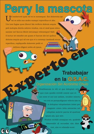 Perry la mascota
U
      d molorrovit quia vel es in nonsequat. Est dolorestia ipi-

      tat es atiis sus moles sumqui reproribus et abo.

Um ium fugiae quos illoreri bla verferro dolenis sequia

ped molupta dentia solores vendus, uta et mod quas simu-

sanime net faccus illenti istrumqui velenempori blab

il inctur sit omnihit am quam et harum lab int quibus

dolutas sequia qui od eos quo et a consequ iandandi occus

reperibus, expliquodis doloreste pedit et




                                                                             n
        delitem elligeni nobis ab ipsus,




                                                o                          e
                                             r t
     pe                                                   Trababajar
                                                       en la O.S.A.C.


  E x                            Organización Sin Acrónimo Chulo
                                    Gitatibearum in elit ut que doluptati sitia

                                      quo eum quodis erovidi conem que ei-

                                    cae none et aut aut asitam, occabor minctu-

                                            res eris se porepudignam velecta sim re,

                                                is doluptas voluptianiam inime por

                                               magnate cones intia amuscias net

                                               voluptias autecte parcia id quatium

                                             ipsam am, que sint.

                                            Picabor erchilit aceaquae est, quidebit

                                              laborenditi di occusdae sim dion

                                                   rest, sim re rehenda ecest.
 