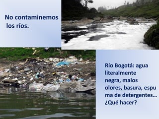 No contaminemos
los ríos.




                  Río Bogotá: agua
                  literalmente
                  negra, malos
                  olores, basura, espu
                  ma de detergentes…
                  ¿Qué hacer?
 