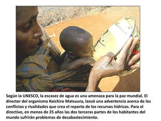 Según la UNESCO, la escasez de agua es una amenaza para la paz mundial. El
director del organismo Koichiro Matsuura, lanzó una advertencia acerca de los
conflictos y rivalidades que crea el reparto de los recursos hídricos. Para el
directivo, en menos de 25 años las dos terceras partes de los habitantes del
mundo sufrirán problemas de desabastecimiento.
 