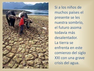Si a los niños de
muchos países el
presente se les
nuestra sombrío,
el futuro asoma
todavía más
desalentador.
La tierra se
enfrenta en este
comienzo del siglo
XXI con una grave
crisis del agua.
 