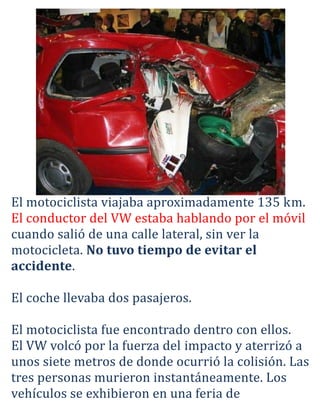 El motociclista viajaba aproximadamente 135 km.
El conductor del VW estaba hablando por el móvil
cuando salió de una calle lateral, sin ver la
motocicleta. No tuvo tiempo de evitar el
accidente.

El coche llevaba dos pasajeros.

El motociclista fue encontrado dentro con ellos.
El VW volcó por la fuerza del impacto y aterrizó a
unos siete metros de donde ocurrió la colisión. Las
tres personas murieron instantáneamente. Los
vehículos se exhibieron en una feria de
 
