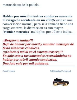 motocicletas de la policía.



el riesgo de accidente en un 200%, esto en una
Hablar por móvil mientras conduces aumenta

conversacion normal; pero si la llamada tiene una
carga emotiva, la distraccion es aun mayor.
"Mandar mensajes" multiplica por 10 este indice.

¡¡Despierta amigo!!!
Deja de hablar por móvil y mandar mensajes de
texto mientras conduces.
¡¡¡Coloca el móvil en el asiento trasero!!!
Envíale esto a tus amistades recordándoles no
hablar por móvil cuando conduzcan.
Una foto vale por mil palabras.

Yimmi-4runero                   MelillaAmigosToyota.es.tl
 