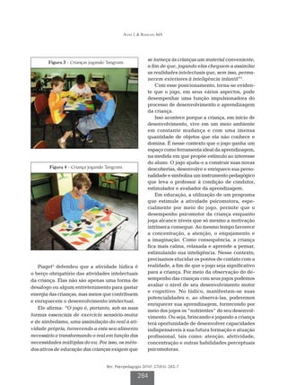 Alves L & Bianchin MA

Figura 3 - Crianças jogando Tangram.

Figura 4 - Criança jogando Tangram.

Piaget5 defendeu que a atividade lúdica é
o berço obrigatório das atividades intelectuais
da criança. Elas não são apenas uma forma de
desafogo ou algum entretenimento para gastar
energia das crianças, mas meios que contribuem
e enriquecem o desenvolvimento intelectual.
Ele afirma: “O jogo é, portanto, sob as suas
formas essenciais de exercício sensório-motor
e de simbolismo, uma assimilação do real à atividade própria, fornecendo a esta seu alimento
necessário e transformando o real em função das
necessidades múltiplas do eu. Por isso, os métodos ativos de educação das crianças exigem que

se forneça às crianças um material conveniente,
a fim de que, jogando elas cheguem a assimilar
as realidades intelectuais que, sem isso, permanecem exteriores à inteligência infantil”5.
Com esse posicionamento, torna-se evidente que o jogo, em seus vários aspectos, pode
desempenhar uma função impulsionadora do
processo de desenvolvimento e aprendizagem
da criança.
Isso acontece porque a criança, em início de
desenvolvimento, vive em um meio ambiente
em constante mudança e com uma imensa
quantidade de objetos que ela não conhece e
domina. É nesse contexto que o jogo ganha um
espaço como ferramenta ideal da aprendizagem,
na medida em que propõe estímulo ao interesse
do aluno. O jogo ajuda-o a construir suas novas
descobertas, desenvolve e enriquece sua personalidade e simboliza um instrumento pedagógico
que leva o professor à condição de condutor,
estimulador e avaliador da aprendizagem.
Em educação, a utilização de um programa
que estimule a atividade psicomotora, especialmente por meio do jogo, permite que o
desempenho psicomotor da criança enquanto
joga alcance níveis que só mesmo a motivação
intrínseca consegue. Ao mesmo tempo favorece
a concentração, a atenção, o engajamento e
a imaginação. Como consequência, a criança
fica mais calma, relaxada e aprende a pensar,
estimulando sua inteligência. Nesse contexto,
precisamos elucidar os pontos de contato com a
realidade, a fim de que o jogo seja significativo
para a criança. Por meio da observação do desempenho das crianças com seus jogos podemos
avaliar o nível de seu desenvolvimento motor
e cognitivo. No lúdico, manifestam-se suas
potencialidades e, ao observá-las, poderemos
enriquecer sua aprendizagem, fornecendo por
meio dos jogos os “nutrientes” do seu desenvolvimento. Ou seja, brincando e jogando a criança
terá oportunidade de desenvolver capacidades
indispensáveis à sua futura formação e atuação
profissional, tais como: atenção, afetividade,
concentração e outras habilidades perceptuais
psicomotoras.

Rev. Psicopedagogia 2010; 27(83): 282-7

284

 