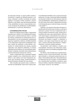 Alves L & Bianchin MA

da educação formal, os jogos podem ajudar a
incentivar o respeito às demais pessoas e culturas, estimular a melhor aceitação de regras,
agilizar o raciocínio verbal, numérico, visual e
abstrato e, por último, mas não necessariamente
o fim, possibilitar ao aluno o aprendizado acerca da resolução de problemas ou dificuldades,
estimulando-o a procurar alternativas.
CONSIDERAÇÕES FINAIS
Diante do exposto neste artigo, é importante
ressaltar que o lúdico é de fundamental importância para o desenvolvimento físico e mental
da criança, auxiliando na construção do seu conhecimento e na sua socialização, englobando
aspectos cognitivos e afetivos. O lúdico também
é um importante instrumento pedagógico que
tem o poder de melhorar a auto-estima e aumentar os conhecimentos da criança, quando
utilizados com objetivos definidos. O ensino
utilizando meios lúdicos cria um ambiente gratificante e atraente, servindo como estímulo para
o desenvolvimento integral da criança.
Assim, é importante que o professor busque
sempre ampliar seus conhecimentos sobre o
lúdico e que utilize com mais frequência técnicas que envolvam jogos, proporcionando o
desenvolvimento integral de seus alunos.
Vale ressaltar que quanto mais o adulto vivenciar sua ludicidade, maior será a chance des-

se profissional trabalhar com a criança de forma
prazerosa. Ou seja, a formação lúdica possibilita
ao educador conhecer-se como pessoa, saber de
suas possibilidades, desbloquear resistências e
ter uma visão clara sobre a importância do jogo
e do brinquedo para a vida da criança, do jovem
e do adulto10,11.
Ademais, um aspecto relevante nos jogos é o
desafio que eles provocam no aluno, o que gera
interesse e prazer. Por isso é importante que a
criança explore livremente o jogo, mesmo que o
resultado não seja a que esperávamos. Não nos
cabe interromper o pensamento da criança ou
atrapalhar a simbolização do que está fazendo.
Devemos nos limitar a sugerir, a estimular, a
explicar, sem impor nossa forma de agir para
que a criança aprenda descobrindo e compreendendo, e não por simples imitação.
Ao professor, cabe analisar e avaliar a potencialidade educativa dos diferentes jogos,
permitindo assim um trabalho pedagógico mais
envolvente.
Por último, vale ressaltar que os profissionais,
ligados ou não a áreas educacionais, não estão
aproveitando as situações prazerosas que os
jogos e brincadeiras lhes dão. Tais profissionais
se esquecem de que os jogos e as brincadeiras
são considerados excelentes auxiliares para
fornecer limites, estabelecer liberdade, conviver
com regras, tornar-se um cidadão.

Rev. Psicopedagogia 2010; 27(83): 282-7

286

 