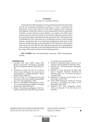O jogo como recurso de aprendizagem

SUMMARY

The game as a learning resource
Facing the fact that the games are frequently ignored by the educators
and by the teaching institutions in general, we aim to punctuate the
importance of the ludic aspect for the child’s cognitive and emotional
development. Inside this context we aim to demonstrate that by using ludic
activities we may develop several abilities, we explore and reflect upon
reality, upon the culture in which we are inserted, which we absorb and at
the same time makes us questioning rules and social roles. This article aims
to highlight the role of the game as a facilitating resource in the learning
process, recognizing this as an important pedagogical instrument in the
learner’s intellectual and social development. We conclude as showing the
main ideas from the different roles the game operates in the pedagogical
work wishing to stimulate on the teaching professional, the reflection upon
the using of the ludic resource in the learning process.
KEY WORDS: Play and playthings. Learning. Child development.
Faculty.
REFERÊNCIAS
	 1.	 Carvalho AM, Alves MMF, Gomes PLD.
Brincar e educação: concepções e possibilidades. Psicologia em Estudo. 2005;10(2):21726.
	 2.	 Cordazzo S, Vieira DT, Luís M. A brincadeira e suas implicações nos processos de
aprendizagem e desenvolvimento. Estud.
Pesqui. Psicol. 2007;7(1).
	 3.	 Dias AP, Costa AA. A perspectiva do jogo
em sala de aula: uma análise psicopedagógica. Rev. Psicopedagogia. 2009.
	 4.	 Melo LL, Valle ERM. O Brinquedo e o brincar no desenvolvimento infantil. Psicologia
Argumento. 2005;23(40):43-8.
	 5.	 Piaget J. Psicologia e pedagogia. Trad. Lindoso DA, Ribeiro da Silva RM. Rio de Janei-

ro: Forense Universitária;1976.
	 6.	 Dinello R. Expressão lúdica criativa. 6ª ed.
Uberaba: Universidade de Uberaba; 1997.
	 7.	 Oliveira GC. Psicomotricidade. Petrópolis:
Vozes;1997.
	 8.	 Bettelhe B. Uma vida para seu filho: pais
bons o bastante. Tradução: Sardinha M,
Geordane MH, ed. 11ª ed. Rio de Janeiro:
Campus;1988.
	 9.	 Wayskop G. Brincar na pré-escola. 2ª ed.
São Paulo: Cortez;1997.
	10.	 Santos SMP. Brinquedo e infância: um guia
para pais e educadores em creche. 3ª ed.
Petrópolis:Vozes;1999.
	11.	 Kishimoto TM. Jogo, brinquedo, brincadeira e a educação. 3ª ed. São Paulo: Cortez;1999.

Trabalho realizado na Faculdade de Medicina de São
José do Rio Preto, São José do Rio Preto, SP.

Artigo recebido: 12/5/2010
Aprovado: 1/8/2010

Rev. Psicopedagogia 2010; 27(83): 282-7

287

 