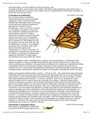 4/1/11 9:47 AMO Jogo da Evolução - Scientific American Brasil
Page 2 of 8http://www2.uol.com.br/sciam/reportagens/o_jogo_da_evolucao_imprimir.html
DON FARRALL Getty Images
MATHEW WARD Getty Images
expressão gênica, que não codificam nenhuma proteína, mas
controlam quando e como os genes são usados. Alterações nesses dispositivos são cruciais para a
evolução da anatomia e fornecem novas visões de como a aparentemente interminável variedade de
formas do reino animal evoluiu.
O Paradoxo da Codificação
Por um longo tempo, os cientistas
certamente esperavam que as variações
anatômicas entre os animais fossem
refletidas por diferenças claras no conteúdo
de seus genomas. Quando comparamos
genomas de mamíferos como o
camundongo, o rato, o cachorro, o homem
e o chimpanzé, no entanto, vemos que
seus respectivos catálogos de genes são
notavelmente similares. O número
aproximado de genes no genoma de cada
animal (cerca de 20 mil) e as posições
relativas de muitos genes se mantiveram
bem constantes em 100 milhões de anos
de evolução. Isso não quer dizer que não
há diferenças no número e na localização
dos genes. Mas, à primeira vista, nada
nesses inventários gênicos diz
“camundongo” ou “cão” ou “humano”. Ao
compararem os genomas do camundongo e
do homem, por exemplo, os biólogos são
capazes de identificar no roedor genes
equivalentes a pelo menos 99% dos nossos.
Quando os biólogos avaliam individualmente os genes, de forma detalhada, a semelhança entre
espécies também é a regra. As seqüências de DNA de duas versões quaisquer de um gene, bem
como as proteínas que codificam, são geralmente semelhantes em um grau que simplesmente reflete
a quantidade relativa de tempo que se passou desde que as duas espécies divergiram de um
ancestral comum. A preservação das seqüências codificantes ao longo da evolução é particularmente
intrigante quando consideramos os genes envolvidos na construção e definição das formas do corpo.
Apenas uma pequena fração de todos os genes – menos de 10% – são responsáveis pela construção
e definição das formas do corpo dos animais durante seu desenvolvimento de um óvulo fertilizado à
forma adulta. O resto está participando de tarefas diárias das células nos diversos órgãos e tecidos.
Diferenças anatômicas entre animais – no número, tamanho, forma ou cor de partes do corpo –
devem de alguma forma envolver genes de construção. Na verdade, o estudo do papel central
exercido na evolução por genes e nos processos associados ao desenvolvimento da anatomia até
ganhou seu próprio apelido: evo-devo (abreviação em inglês para “evolução do desenvolvimento”).
Para os especialistas nessa área de pesquisa, como nós, a descoberta de que as proteínas que
constroem o corpo são ainda mais parecidas na média que outras foi particularmente intrigante por
causa do paradoxo que parece apresentar: animais tão diferentes quanto um camundongo e um
elefante são modelados por um conjunto comum de proteínas de construção muito semelhantes e
funcionalmente indistinguíveis. O mesmo se aplica aos humanos e a nossos parentes vivos mais
próximos – a maioria de nossas proteínas difere das dos chimpanzés em apenas um ou dois das
centenas de aminoácidos que compõem cada uma delas, e 29% de nossas proteínas têm seqüência
exatamente idêntica à deles. Como explicamos essa disparidade na evolução quanto aos níveis de
proteína e à anatomia? Em algum lugar de todo aquele DNA genômico deve haver diferenças
significativas que evoluíram. O difícil é achá-las.
Controlando a Expressão Gênica
Nos humanos, as seqüências codificantes
de proteína do DNA ocupam apenas cerca
 