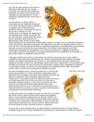 4/1/11 9:47 AMO Jogo da Evolução - Scientific American Brasil
Page 3 of 8http://www2.uol.com.br/sciam/reportagens/o_jogo_da_evolucao_imprimir.html
DON FARALL Getty Images
de 1,5% de nosso genoma. Boa parte do
DNA não-codificante não tem função
conhecida, mas algumas das seqüências
participam da tarefa muito importante de
regulação da expressão gênica. E essas
seqüências regulatórias são cruciais para a
evolução.
A expressão de um gene implica a
transcrição de uma seqüência de DNA em
uma versão de RNA mensageiro (mRNA), e
a tradução desse mRNA para uma
seqüência protéica. A expressão da maioria
dos genes é regulada no nível
transcricional – as células não desperdiçam
energia fabricando mRNAs e proteínas de
que não precisam. Muitos genes são, dessa
forma, expressos especificamente em
determinado órgão, tecido ou tipo celular.
Certas seqüências não-codificantes de DNA podem exercer um papel crítico na decisão de quando e
onde isso acontece. Elas são componentes dos dispositivos que ligam ou desligam genes no sítio e
hora corretos. Proteínas ligantes de DNA em seqüências específicas, chamadas fatores de transcrição
(que são os outros componentes desse dispositivo), reconhecem essas seqüências de DNA,
normalmente chamadas de acentuadoras ou promotoras (enhancers). A ligação de fatores de
transcrição à seqüência acentuadora no núcleo celular determina se o dispositivo de expressão e o
gene estão ligados ou desligados naquela célula.
Todo gene contém pelo menos um acentuador. Ao contrário dos genes em si, cujas regiões
codificantes são prontamente identificadas em virtude da gramática bastante simples do código
genético, as regiões acentuadoras não podem ser reconhecidas tendo como base apenas suas
seqüências de DNA, e devem ser identificadas experimentalmente. Geralmente, os acentuadores são
formados por centenas de pares de bases de comprimento e podem estar localizados em qualquer
um dos lados do gene, ou mesmo em uma seqüência não-codificante dentro dele. Eles podem
também estar a milhares de nucleotídeos de distância do gene.
De suma importância para a nossa discussão aqui é o fato de que
alguns genes podem ter muitos acentuadores separados. Isso é
particularmente verdadeiro para genes que codificam proteínas que
definem a anatomia. Cada acentuador regula de forma
independente a expressão do gene em diferentes partes do corpo e
em várias épocas do ciclo de vida do animal, de forma que a
expressão completa do gene é uma colcha de retalhos de vários
locais de expressão controlados independentemente. Esses
acentuadores permitem que o mesmo gene seja utilizado muitas
vezes em diferentes contextos e, assim, expandem enormemente a
versatilidade funcional de genes individuais.
Um gene envolvido na coloração de partes do corpo de uma mosca-
das-frutas ilustra a lógica modular desse sistema de regulação
gênica. O gene batizado confusamente de Amarelo codifica uma
proteína que promove a formação de pigmentação negra (moscas
mutantes, sem essa proteína, são amarelas). O gene Amarelo tem
acentuadores separados que o ativam durante o desenvolvimento
de várias partes do corpo, incluindo as asas e o abdômen.
Uma vez que o gene Amarelo exerce um papel durante o desenvolvimento de tantos tecidos,
mutações do gene em si seriam desastrosas se alterassem ou desativassem a função da proteína,
 