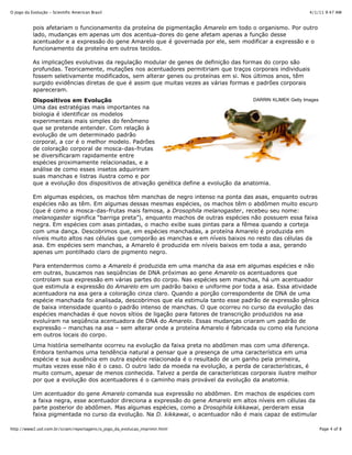 4/1/11 9:47 AMO Jogo da Evolução - Scientific American Brasil
Page 4 of 8http://www2.uol.com.br/sciam/reportagens/o_jogo_da_evolucao_imprimir.html
DARRIN KLIMEK Getty Images
pois afetariam o funcionamento da proteína de pigmentação Amarelo em todo o organismo. Por outro
lado, mudanças em apenas um dos acentua-dores do gene afetam apenas a função desse
acentuador e a expressão do gene Amarelo que é governada por ele, sem modificar a expressão e o
funcionamento da proteína em outros tecidos.
As implicações evolutivas da regulação modular de genes de definição das formas do corpo são
profundas. Teoricamente, mutações nos acentuadores permitiriam que traços corporais individuais
fossem seletivamente modificados, sem alterar genes ou proteínas em si. Nos últimos anos, têm
surgido evidências diretas de que é assim que muitas vezes as várias formas e padrões corporais
apareceram.
Dispositivos em Evolução
Uma das estratégias mais importantes na
biologia é identificar os modelos
experimentais mais simples do fenômeno
que se pretende entender. Com relação à
evolução de um determinado padrão
corporal, a cor é o melhor modelo. Padrões
de coloração corporal de mosca-das-frutas
se diversificaram rapidamente entre
espécies proximamente relacionadas, e a
análise de como esses insetos adquiriram
suas manchas e listras ilustra como e por
que a evolução dos dispositivos de ativação genética define a evolução da anatomia.
Em algumas espécies, os machos têm manchas de negro intenso na ponta das asas, enquanto outras
espécies não as têm. Em algumas dessas mesmas espécies, os machos têm o abdômen muito escuro
(que é como a mosca-das-frutas mais famosa, a Drosophila melanogaster, recebeu seu nome:
melanogaster significa “barriga preta”), enquanto machos de outras espécies não possuem essa faixa
negra. Em espécies com asas pintadas, o macho exibe suas pintas para a fêmea quando a corteja
com uma dança. Descobrimos que, em espécies manchadas, a proteína Amarelo é produzida em
níveis muito altos nas células que comporão as manchas e em níveis baixos no resto das células da
asa. Em espécies sem manchas, a Amarelo é produzida em níveis baixos em toda a asa, gerando
apenas um pontilhado claro de pigmento negro.
Para entendermos como a Amarelo é produzida em uma mancha da asa em algumas espécies e não
em outras, buscamos nas seqüências de DNA próximas ao gene Amarelo os acentuadores que
controlam sua expressão em várias partes do corpo. Nas espécies sem manchas, há um acentuador
que estimula a expressão do Amarelo em um padrão baixo e uniforme por toda a asa. Essa atividade
acentuadora na asa gera a coloração cinza claro. Quando a porção correspondente de DNA de uma
espécie manchada foi analisada, descobrimos que ela estimula tanto esse padrão de expressão gênica
de baixa intensidade quanto o padrão intenso de manchas. O que ocorreu no curso da evolução das
espécies manchadas é que novos sítios de ligação para fatores de transcrição produzidos na asa
evoluíram na seqüência acentuadora de DNA do Amarelo. Essas mudanças criaram um padrão de
expressão – manchas na asa – sem alterar onde a proteína Amarelo é fabricada ou como ela funciona
em outros locais do corpo.
Uma história semelhante ocorreu na evolução da faixa preta no abdômen mas com uma diferença.
Embora tenhamos uma tendência natural a pensar que a presença de uma característica em uma
espécie e sua ausência em outra espécie relacionada é o resultado de um ganho pela primeira,
muitas vezes esse não é o caso. O outro lado da moeda na evolução, a perda de características, é
muito comum, apesar de menos conhecida. Talvez a perda de características corporais ilustre melhor
por que a evolução dos acentuadores é o caminho mais provável da evolução da anatomia.
Um acentuador do gene Amarelo comanda sua expressão no abdômen. Em machos de espécies com
a faixa negra, esse acentuador direciona a expressão do gene Amarelo em altos níveis em células da
parte posterior do abdômen. Mas algumas espécies, como a Drosophila kikkawai, perderam essa
faixa pigmentada no curso da evolução. Na D. kikkawai, o acentuador não é mais capaz de estimular
 