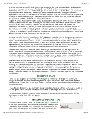 4/1/11 9:47 AMO Jogo da Evolução - Scientific American Brasil
Page 6 of 8http://www2.uol.com.br/sciam/reportagens/o_jogo_da_evolucao_imprimir.html
TAMI TOLPA
na África ocidental, a proteína está ausente das células sangüí-neas de quase 100% da população,
tornando as pessoas resistentes à infecção. O gene Duffy é também expresso em vários outros
tecidos corporais, inclusive por células do baço, rins e cérebro. Na população africana, a expressão do
Duffy nesses outros tecidos está preservada. Não surpreendentemente, essas pessoas Duffy-
negativas portam uma mutação em um acentuador do gene Duffy que elimina o sítio de ligação para
um fator de transcrição que ativa a expressão desse gene nos precursores das hemácias, mas não
tem efeitos na produção da Duffy em outros locais do corpo.
Gregory A. Wray, da Duke University, e seus colaboradores identificaram outros aspectos da biologia
humana que evoluíram por meio de mutações em acentuadores de diversos genes humanos. Uma
das associações mais intrigantes revelada até agora engloba a divergência nas seqüências
regulatórias humana e dos grandes primatas que controlam o gene Prodinorfina, que codifica um
conjunto de pequenas proteínas opióides produzidas no cérebro e que atuam na percepção,
comportamento e memória. O gene humano é levemente mais expresso em resposta a estímulos que
a versão do chimpanzé, e fortes evidências sugerem que a seqüência regulatória humana evoluiu sob
seleção natural – ou seja, foi mantida por ser vantajosa.
Como os exemplos ilustram, mutações no DNA regulatório indubitavelmente exerceram um papel na
evolução humana, e a variação regulatória também pode ser uma fonte importante de diferenças
físicas e de saúde entre as pessoas. Já que os cientistas não podem manipular o DNA de humanos
vivos como o fazem com moscas e peixes, é mais difícil estudar certos exemplos de mudança em
DNA regulatório responsáveis por nossa divergência de outras espécies, embora alguns novos
métodos de análise genômica estejam produzindo resultados iniciais animadores.
Ainda estamos no início da pesquisa acerca da evolução das seqüências de DNA reguladoras de
genes. Centenas de milhares de dispositivos de expressão genética no zoológico virtual de genomas
ainda estão para ser descobertos ou investigados. No entanto, biólogos já estão aprendendo novos
princípios: mudanças evolutivas na anatomia, particularmente as que envolvem genes pleiotrópicos,
ocorrem mais provavelmente via mudanças em acentuadores gênicos que nos genes em si.
Esse fenômeno também revela como muitos grupos diversos de animais podem compartilhar a
maioria, se não todos, os genes envolvidos na construção e definição das formas do corpo. Ao
contrário das expectativas iniciais dos cientistas, a questão é, principalmente, como e quando esses
genes são usados para moldar as diferentes formas do reino animal. Se realmente quisermos
entender o que faz as formas humanas diferentes daquelas de outros primatas e o que torna um
elefante distinto de um camundongo, grande parte da informação não está em nossos respectivos
genes e proteínas, mas em um domínio completamente diferente de nossos genomas que permanece
inexplorado.
CONCEITOS-CHAVE
- Uma vez que os genes codificam as instruções para a constituição do corpo dos animais, os
biólogos esperavam encontrar diferenças genéticas significativas entre eles, refletindo sua grande
diversidade de formas. Mas, na verdade, descobriram que animais muito diferentes possuem genes
muito semelhantes.
- Mutações em dispositivos que controlam a expressão de genes que definem as formas do corpo, e
não nos genes em si, têm sido uma fonte significativa de diferenças evolutivas entre animais.
- Se os humanos quiserem entender o que distingue os animais, incluindo nós mesmos, uns dos
outros, será preciso olhar além dos genes.
– Os editores
DETECTANDO O DISPOSITIVO
Para entenderem quando e onde um acentuador regula a expressão
de um gene, os cientistas montam um fragmento de DNA contendo
a seqüência do acentuador e um gene indicador que produzirá um
sinal visível quando estiver ativo. Depois que essa montagem de
 