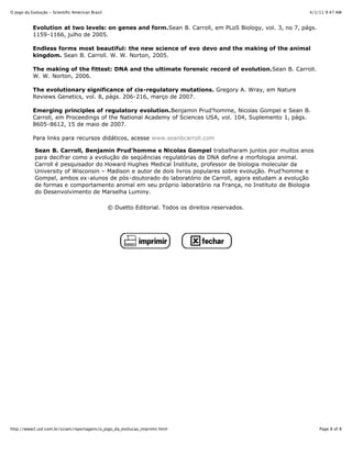4/1/11 9:47 AMO Jogo da Evolução - Scientific American Brasil
Page 8 of 8http://www2.uol.com.br/sciam/reportagens/o_jogo_da_evolucao_imprimir.html
Evolution at two levels: on genes and form.Sean B. Carroll, em PLoS Biology, vol. 3, no 7, págs.
1159-1166, julho de 2005.
Endless forms most beautiful: the new science of evo devo and the making of the animal
kingdom. Sean B. Carroll. W. W. Norton, 2005.
The making of the fittest: DNA and the ultimate forensic record of evolution.Sean B. Carroll.
W. W. Norton, 2006.
The evolutionary significance of cis-regulatory mutations. Gregory A. Wray, em Nature
Reviews Genetics, vol. 8, págs. 206-216, março de 2007.
Emerging principles of regulatory evolution.Benjamin Prud’homme, Nicolas Gompel e Sean B.
Carroll, em Proceedings of the National Academy of Sciences USA, vol. 104, Suplemento 1, págs.
8605-8612, 15 de maio de 2007.
Para links para recursos didáticos, acesse www.seanbcarroll.com
Sean B. Carroll, Benjamin Prud’homme e Nicolas Gompel trabalharam juntos por muitos anos
para decifrar como a evolução de seqüências regulatórias de DNA define a morfologia animal.
Carroll é pesquisador do Howard Hughes Medical Institute, professor de biologia molecular da
University of Wisconsin – Madison e autor de dois livros populares sobre evolução. Prud’homme e
Gompel, ambos ex-alunos de pós-doutorado do laboratório de Carroll, agora estudam a evolução
de formas e comportamento animal em seu próprio laboratório na França, no Instituto de Biologia
do Desenvolvimento de Marselha Luminy.
© Duetto Editorial. Todos os direitos reservados.
 