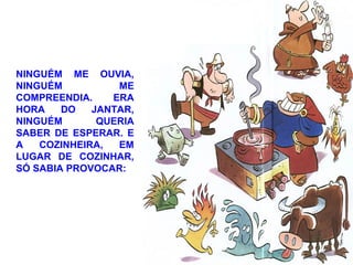 NINGUÉM ME OUVIA,
NINGUÉM ME
COMPREENDIA. ERA
HORA DO JANTAR,
NINGUÉM QUERIA
SABER DE ESPERAR. E
A COZINHEIRA, EM
LUGAR DE COZINHAR,
SÓ SABIA PROVOCAR:
 