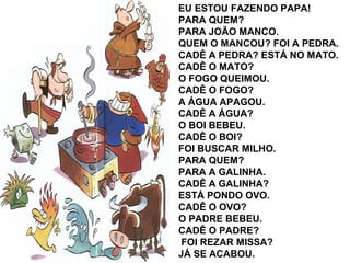 EU ESTOU FAZENDO PAPA!
PARA QUEM?
PARA JOÃO MANCO.
QUEM O MANCOU? FOI A PEDRA.
CADÊ A PEDRA? ESTÁ NO MATO.
CADÊ O MATO?
O FOGO QUEIMOU.
CADÊ O FOGO?
A ÁGUA APAGOU.
CADÊ A ÁGUA?
O BOI BEBEU.
CADÊ O BOI?
FOI BUSCAR MILHO.
PARA QUEM?
PARA A GALINHA.
CADÊ A GALINHA?
ESTÁ PONDO OVO.
CADÊ O OVO?
O PADRE BEBEU.
CADÊ O PADRE?
FOI REZAR MISSA?
JÁ SE ACABOU.
 