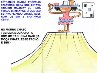 ESTRANHEI MINHAS PRÓPRIAS
PALAVRAS: SERÁ QUE ESTAVA
FICANDO MALUCA? OU TINHA
VIRADO BIRUTA? SERÁ QUE SEU
ESTAVA FICANDO CHATA? ELES
RIAM DE MIM E CANTAVAM
ASSIM:
NO MORRO CHATO
TEM UMA MOÇA CHATA
COM UM TACHO NA CABEÇA.
MOÇA CHATA, ESSE TACHO
É SEU?
 